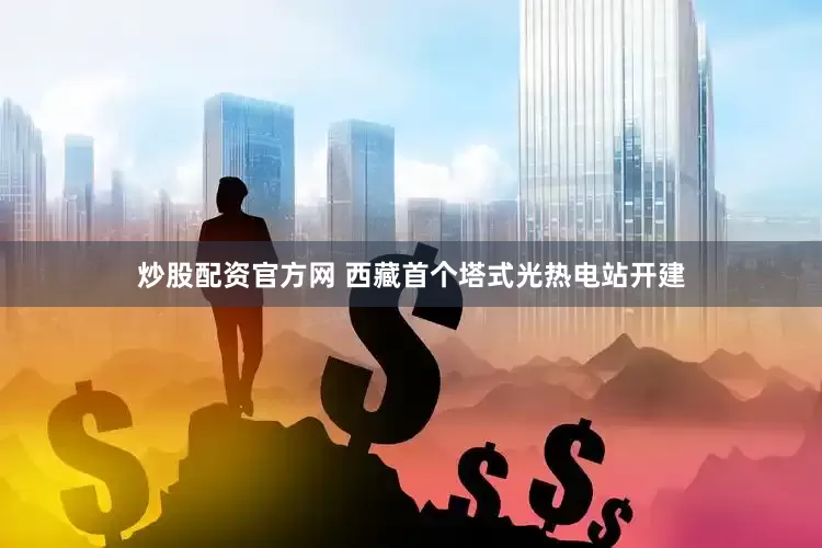 炒股配资官方网 西藏首个塔式光热电站开建