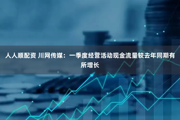 人人顺配资 川网传媒：一季度经营活动现金流量较去年同期有所增长