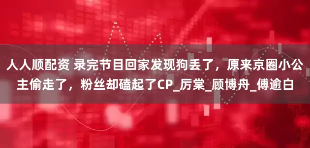 人人顺配资 录完节目回家发现狗丢了，原来京圈小公主偷走了，粉丝却磕起了CP_厉棠_顾博舟_傅逾白