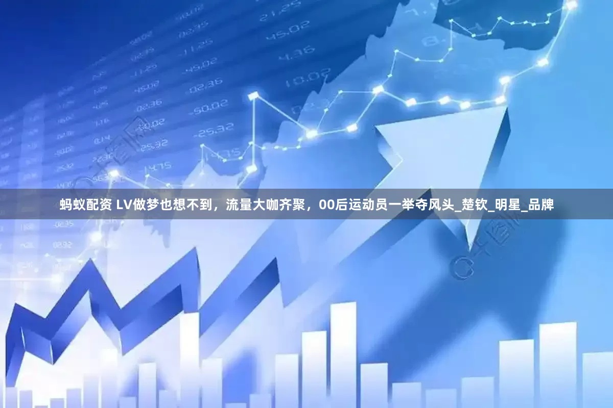 蚂蚁配资 LV做梦也想不到，流量大咖齐聚，00后运动员一举夺风头_楚钦_明星_品牌