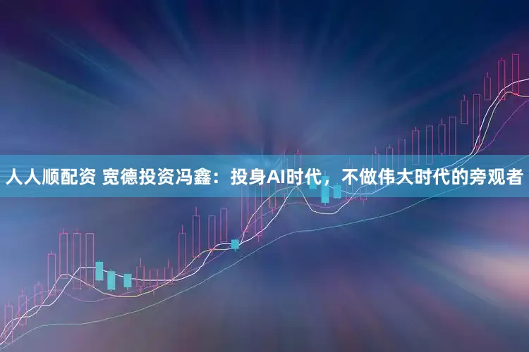 人人顺配资 宽德投资冯鑫：投身AI时代，不做伟大时代的旁观者