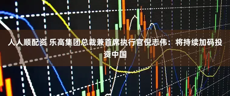 人人顺配资 乐高集团总裁兼首席执行官倪志伟：将持续加码投资中国