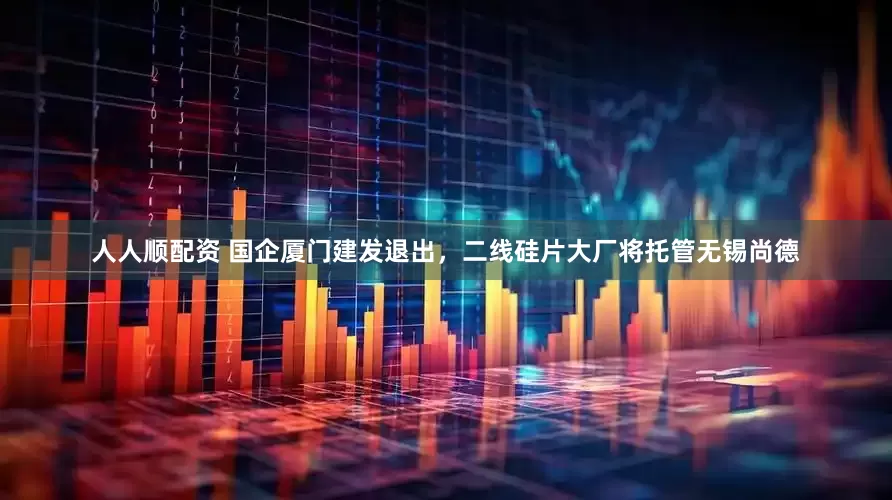 人人顺配资 国企厦门建发退出，二线硅片大厂将托管无锡尚德
