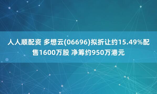 人人顺配资 多想云(06696)拟折让约15.49%配售1600万股 净筹约950万港元