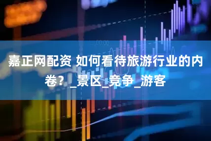 嘉正网配资 如何看待旅游行业的内卷？_景区_竞争_游客