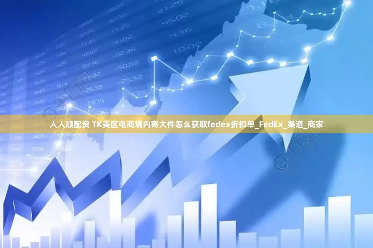 人人顺配资 TK美区电商境内寄大件怎么获取fedex折扣单_FedEx_渠道_商家