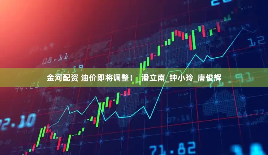 金河配资 油价即将调整！_潘立南_钟小玲_唐俊辉