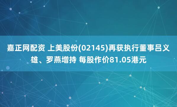 嘉正网配资 上美股份(02145)再获执行董事吕义雄、罗燕增持 每股作价81.05港元