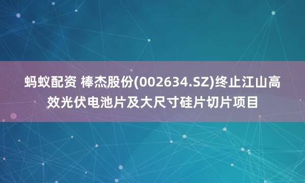 蚂蚁配资 棒杰股份(002634.SZ)终止江山高效光伏电池片及大尺寸硅片切片项目