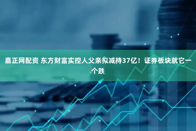 嘉正网配资 东方财富实控人父亲拟减持37亿！证券板块就它一个跌