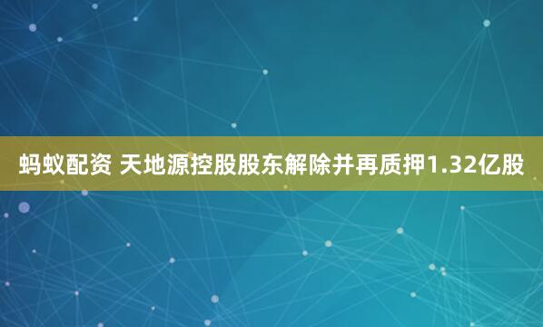 蚂蚁配资 天地源控股股东解除并再质押1.32亿股