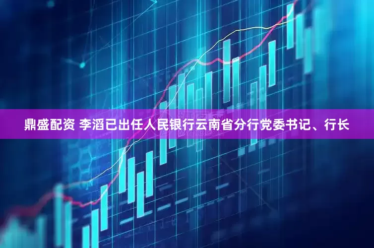 鼎盛配资 李滔已出任人民银行云南省分行党委书记、行长