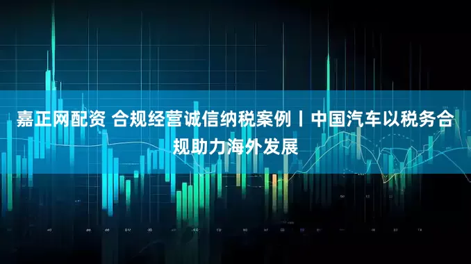 嘉正网配资 合规经营诚信纳税案例丨中国汽车以税务合规助力海外发展
