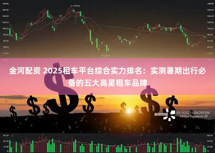 金河配资 2025租车平台综合实力排名：实测暑期出行必备的五大高星租车品牌