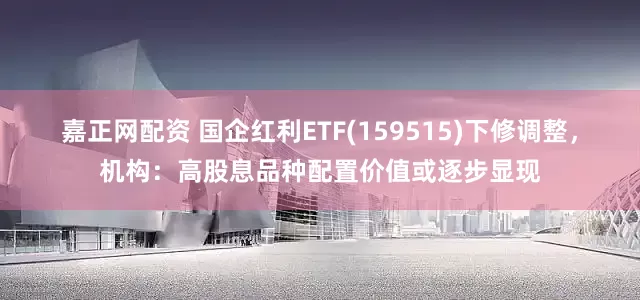 嘉正网配资 国企红利ETF(159515)下修调整，机构：高股息品种配置价值或逐步显现