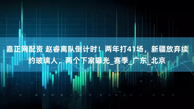 嘉正网配资 赵睿离队倒计时！两年打41场，新疆放弃续约玻璃人，两个下家曝光_赛季_广东_北京