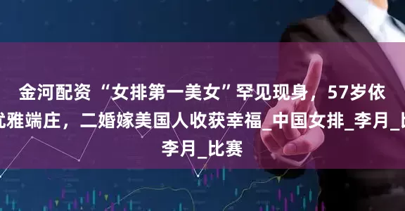 金河配资 “女排第一美女”罕见现身，57岁依然优雅端庄，二婚嫁美国人收获幸福_中国女排_李月_比赛