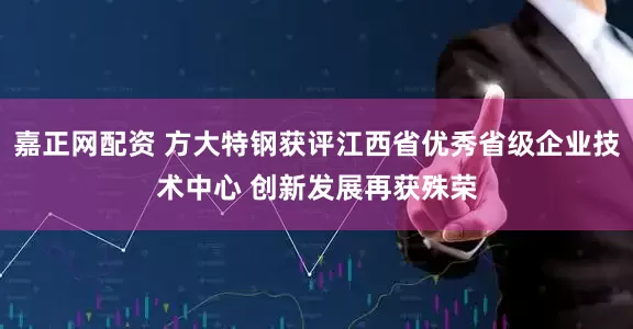 嘉正网配资 方大特钢获评江西省优秀省级企业技术中心 创新发展再获殊荣