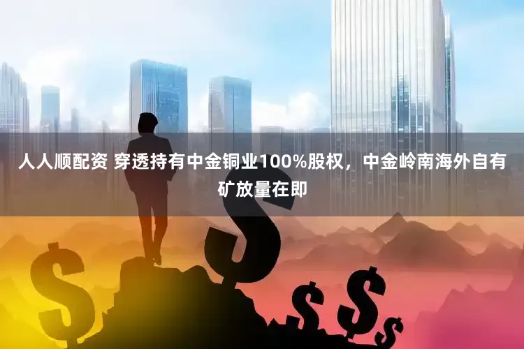 人人顺配资 穿透持有中金铜业100%股权，中金岭南海外自有矿放量在即