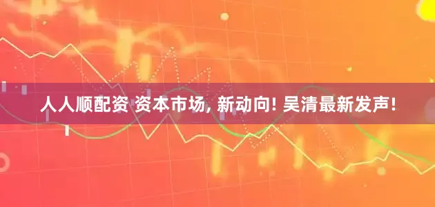人人顺配资 资本市场, 新动向! 吴清最新发声!