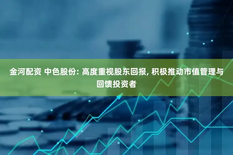 金河配资 中色股份: 高度重视股东回报, 积极推动市值管理与回馈投资者